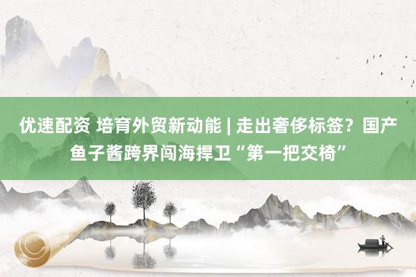 优速配资 培育外贸新动能 | 走出奢侈标签？国产鱼子酱跨界闯海捍卫“第一把交椅”