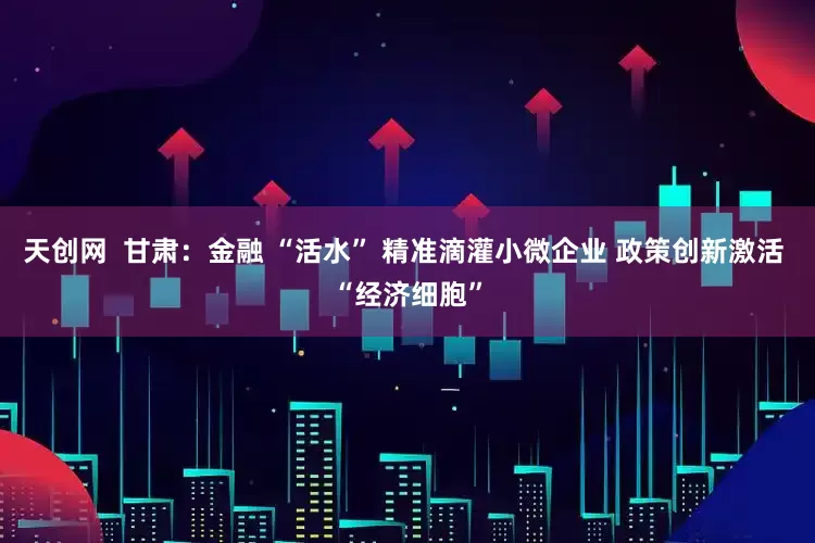 天创网  甘肃：金融 “活水” 精准滴灌小微企业 政策创新激活 “经济细胞”