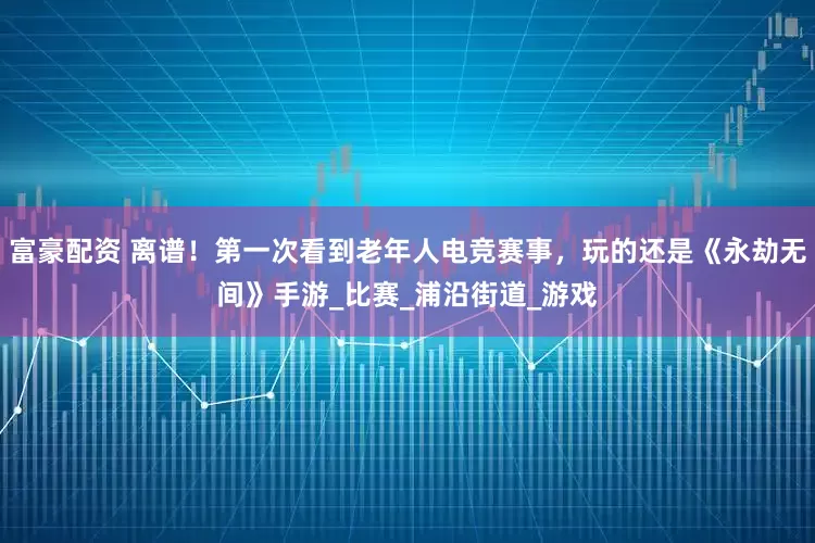 富豪配资 离谱！第一次看到老年人电竞赛事，玩的还是《永劫无间》手游_比赛_浦沿街道_游戏