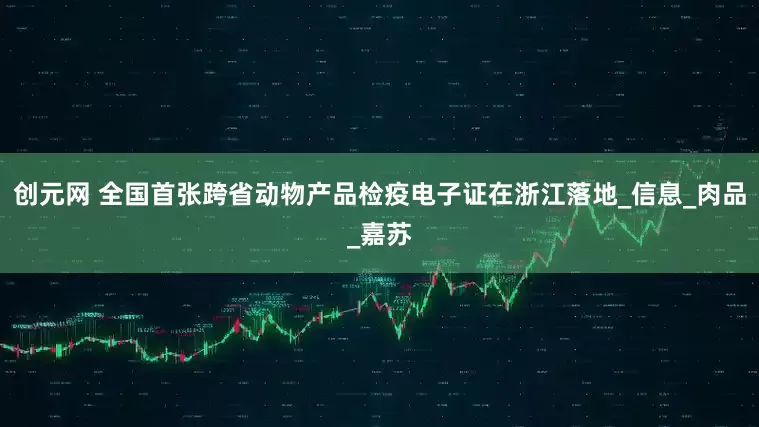 创元网 全国首张跨省动物产品检疫电子证在浙江落地_信息_肉品_嘉苏