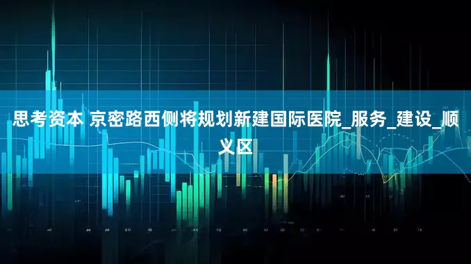 思考资本 京密路西侧将规划新建国际医院_服务_建设_顺义区