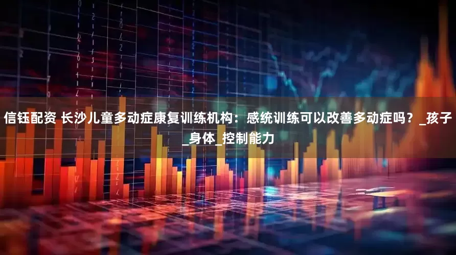 信钰配资 长沙儿童多动症康复训练机构：感统训练可以改善多动症吗？_孩子_身体_控制能力