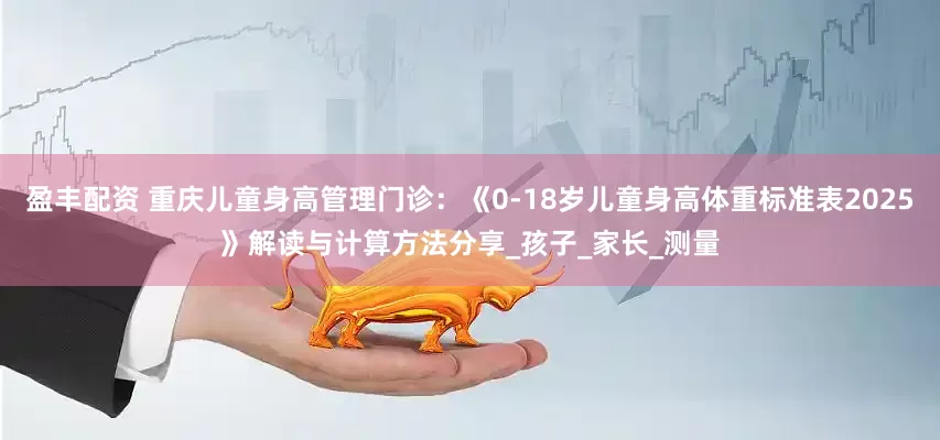 盈丰配资 重庆儿童身高管理门诊：《0-18岁儿童身高体重标准表2025》解读与计算方法分享_孩子_家长_测量