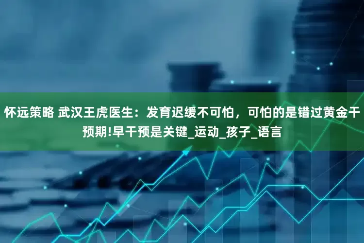 怀远策略 武汉王虎医生：发育迟缓不可怕，可怕的是错过黄金干预期!早干预是关键_运动_孩子_语言
