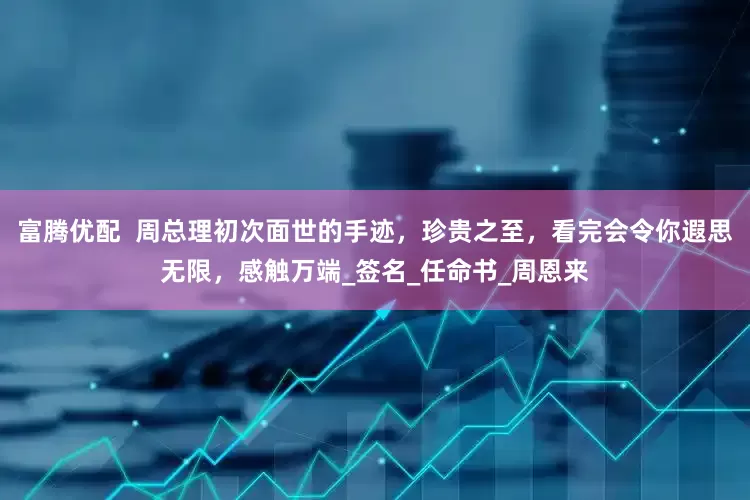 富腾优配  周总理初次面世的手迹，珍贵之至，看完会令你遐思无限，感触万端_签名_任命书_周恩来