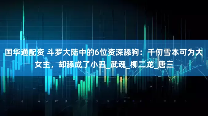 国华通配资 斗罗大陆中的6位资深舔狗：千仞雪本可为大女主，却舔成了小丑_武魂_柳二龙_唐三