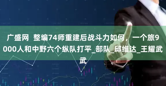 广盛网  整编74师重建后战斗力如何，一个旅9000人和中野六个纵队打平_部队_邱维达_王耀武