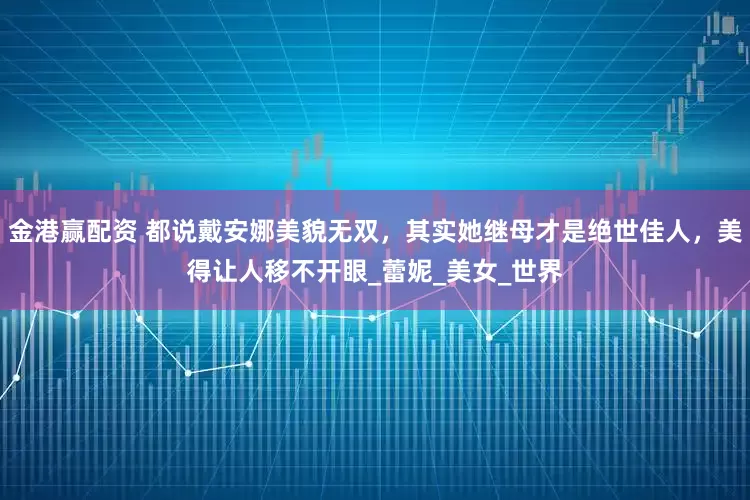 金港赢配资 都说戴安娜美貌无双，其实她继母才是绝世佳人，美得让人移不开眼_蕾妮_美女_世界