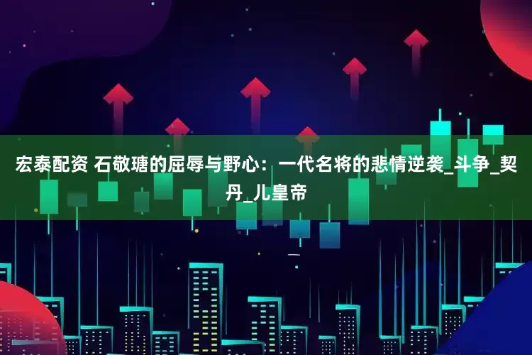 宏泰配资 石敬瑭的屈辱与野心：一代名将的悲情逆袭_斗争_契丹_儿皇帝