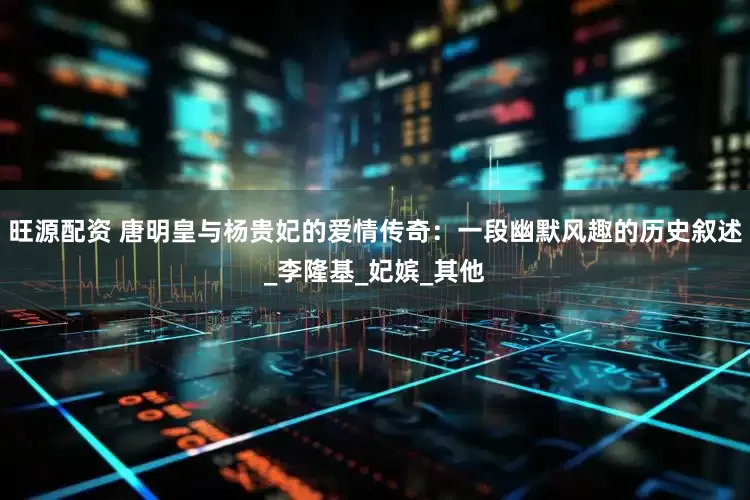 旺源配资 唐明皇与杨贵妃的爱情传奇：一段幽默风趣的历史叙述_李隆基_妃嫔_其他