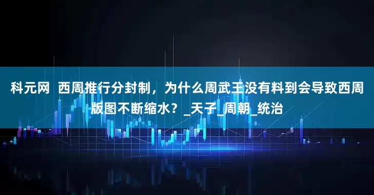 科元网  西周推行分封制，为什么周武王没有料到会导致西周版图不断缩水？_天子_周朝_统治