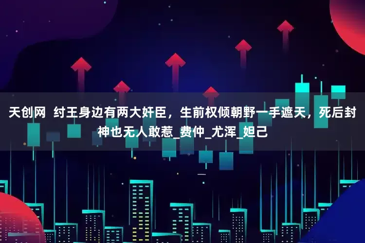 天创网  纣王身边有两大奸臣，生前权倾朝野一手遮天，死后封神也无人敢惹_费仲_尤浑_妲己
