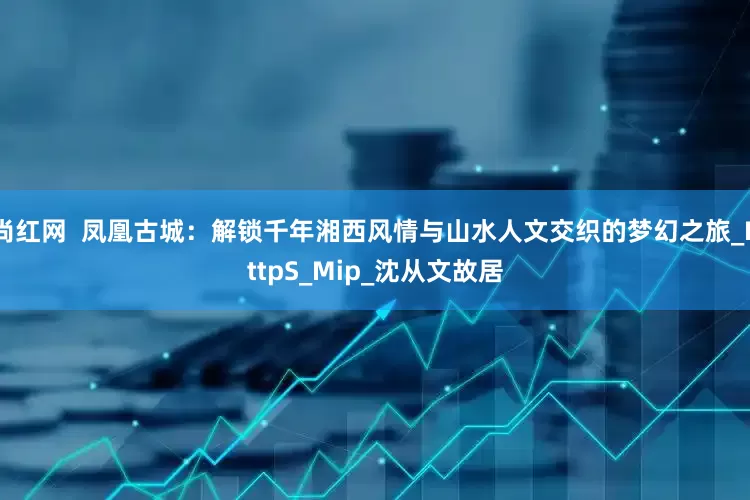 尚红网  凤凰古城：解锁千年湘西风情与山水人文交织的梦幻之旅_HttpS_Mip_沈从文故居