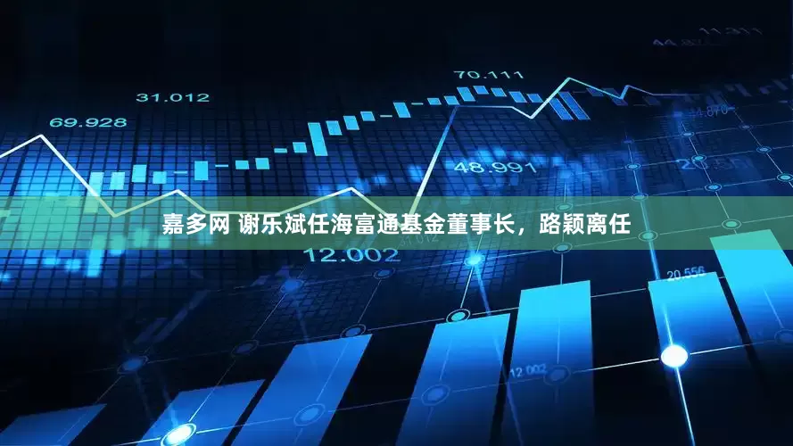 嘉多网 谢乐斌任海富通基金董事长，路颖离任