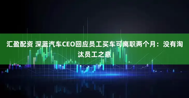 汇盈配资 深蓝汽车CEO回应员工买车可离职两个月：没有淘汰员工之意