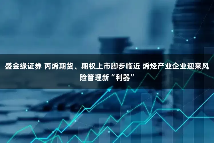 盛金缘证券 丙烯期货、期权上市脚步临近 烯烃产业企业迎来风险管理新“利器”