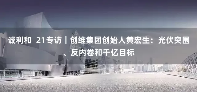 诚利和  21专访｜创维集团创始人黄宏生：光伏突围、反内卷和千亿目标