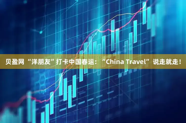 贝盈网 “洋朋友”打卡中国春运：“China Travel” 说走就走！