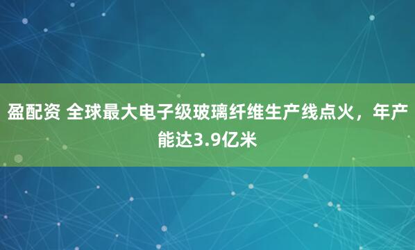盈配资 全球最大电子级玻璃纤维生产线点火，年产能达3.9亿米