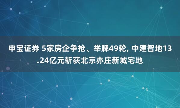 申宝证券 5家房企争抢、举牌49轮, 中建智地13.24亿元斩获北京亦庄新城宅地
