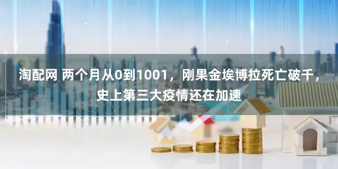 淘配网 两个月从0到1001，刚果金埃博拉死亡破千，史上第三大疫情还在加速